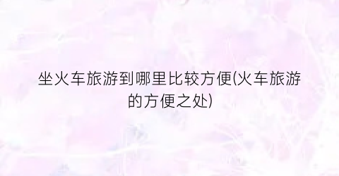 坐火车旅游到哪里比较方便(火车旅游的方便之处)