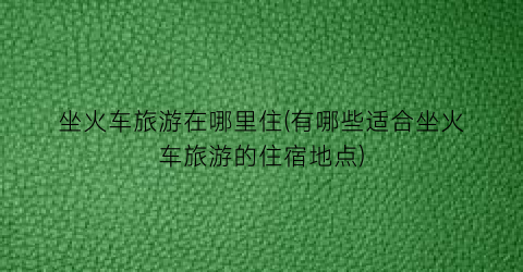 坐火车旅游在哪里住(有哪些适合坐火车旅游的住宿地点)