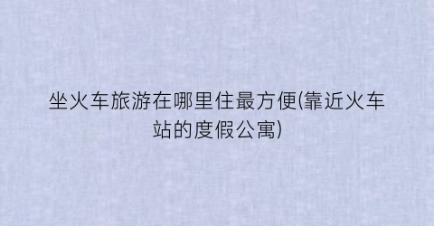 坐火车旅游在哪里住最方便(靠近火车站的度假公寓)