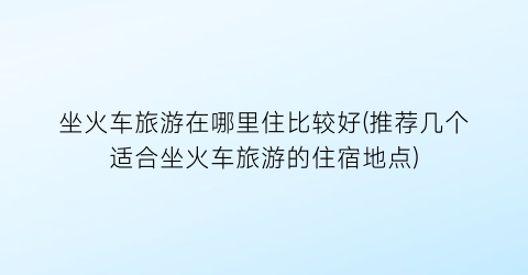 坐火车旅游在哪里住比较好(推荐几个适合坐火车旅游的住宿地点)