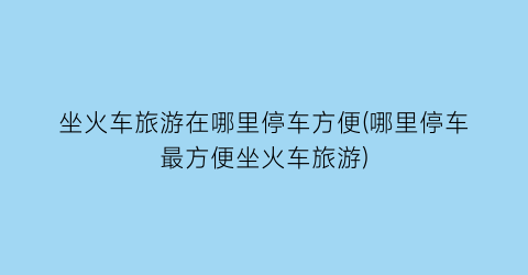 坐火车旅游在哪里停车方便(哪里停车最方便坐火车旅游)