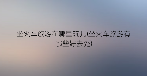 坐火车旅游在哪里玩儿(坐火车旅游有哪些好去处)