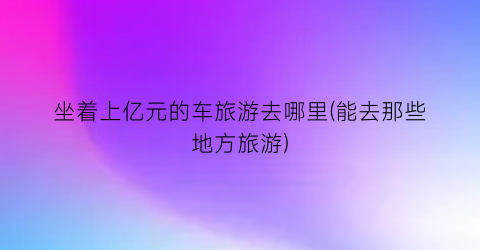 坐着上亿元的车旅游去哪里(能去那些地方旅游)