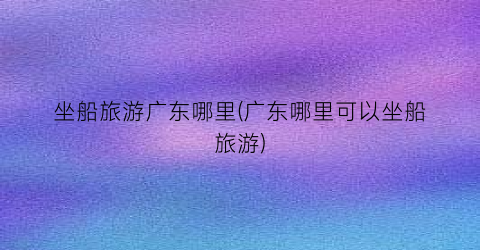 坐船旅游广东哪里(广东哪里可以坐船旅游)