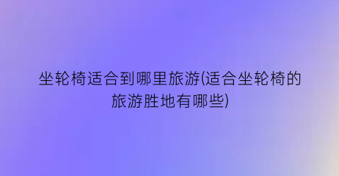 坐轮椅适合到哪里旅游(适合坐轮椅的旅游胜地有哪些)