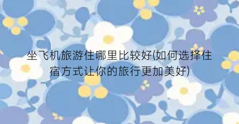 坐飞机旅游住哪里比较好(如何选择住宿方式让你的旅行更加美好)