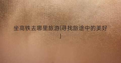 坐高铁去哪里旅游(寻找旅途中的美好)