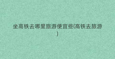 坐高铁去哪里旅游便宜些(高铁去旅游)