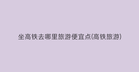 坐高铁去哪里旅游便宜点(高铁旅游)