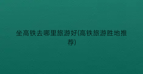坐高铁去哪里旅游好(高铁旅游胜地推荐)