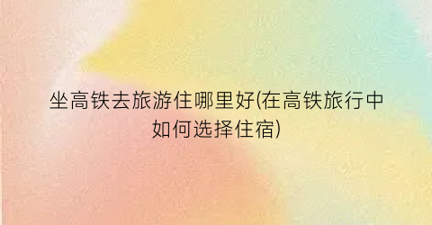 坐高铁去旅游住哪里好(在高铁旅行中如何选择住宿)