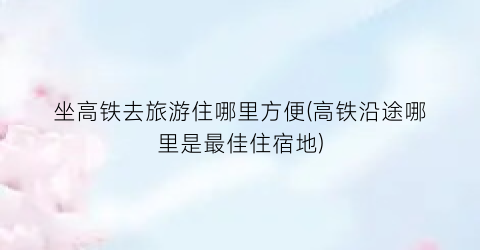 坐高铁去旅游住哪里方便(高铁沿途哪里是最佳住宿地)