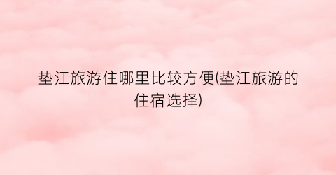 垫江旅游住哪里比较方便(垫江旅游的住宿选择)