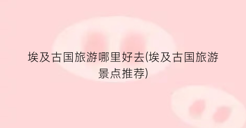 埃及古国旅游哪里好去(埃及古国旅游景点推荐)