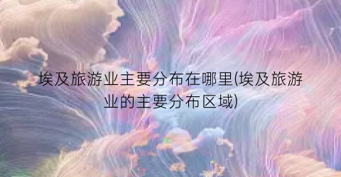 埃及旅游业主要分布在哪里(埃及旅游业的主要分布区域)