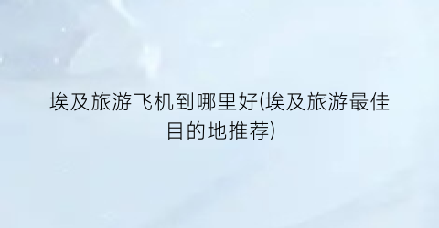 埃及旅游飞机到哪里好(埃及旅游最佳目的地推荐)