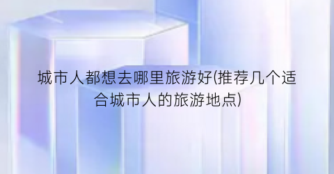 城市人都想去哪里旅游好(推荐几个适合城市人的旅游地点)