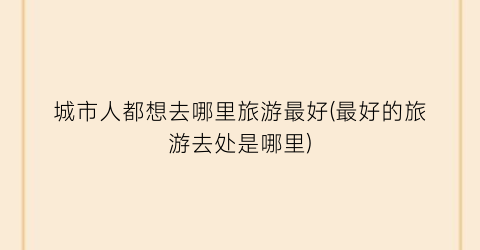 城市人都想去哪里旅游最好(最好的旅游去处是哪里)