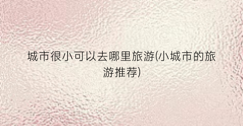 城市很小可以去哪里旅游(小城市的旅游推荐)