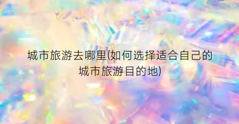 城市旅游去哪里(如何选择适合自己的城市旅游目的地)