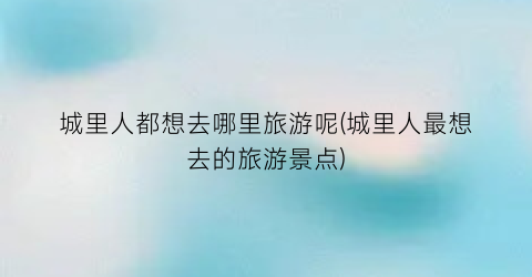 城里人都想去哪里旅游呢(城里人最想去的旅游景点)