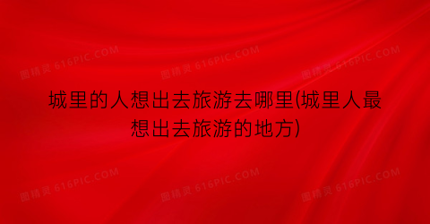 城里的人想出去旅游去哪里(城里人最想出去旅游的地方)