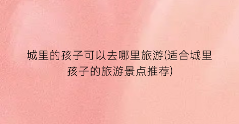 城里的孩子可以去哪里旅游(适合城里孩子的旅游景点推荐)