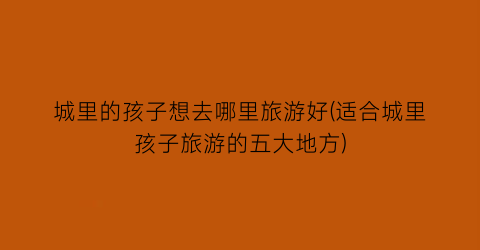 城里的孩子想去哪里旅游好(适合城里孩子旅游的五大地方)