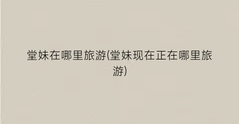 堂妹在哪里旅游(堂妹现在正在哪里旅游)