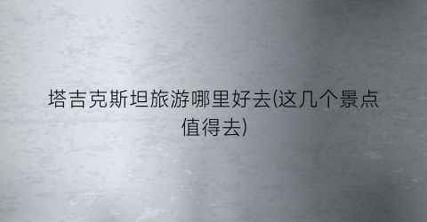 塔吉克斯坦旅游哪里好去(这几个景点值得去)