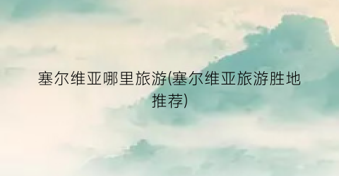 塞尔维亚哪里旅游(塞尔维亚旅游胜地推荐)
