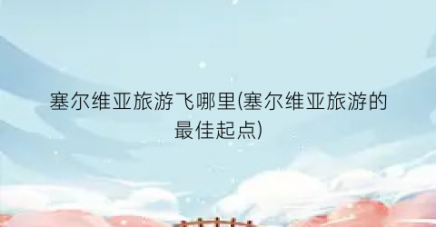 塞尔维亚旅游飞哪里(塞尔维亚旅游的最佳起点)