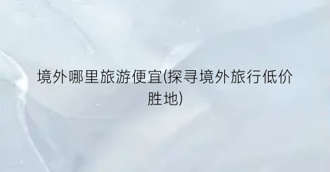 境外哪里旅游便宜(探寻境外旅行低价胜地)