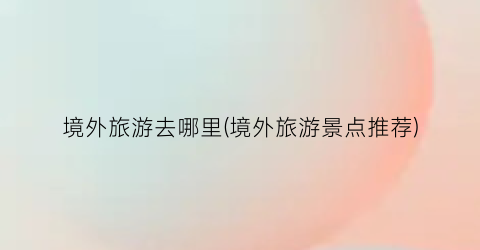 境外旅游去哪里(境外旅游景点推荐)
