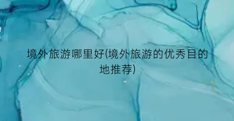 境外旅游哪里好(境外旅游的优秀目的地推荐)