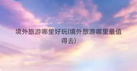 境外旅游哪里好玩(境外旅游哪里最值得去)