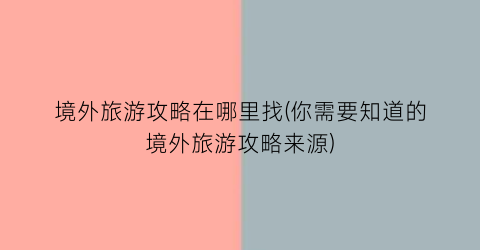 境外旅游攻略在哪里找(你需要知道的境外旅游攻略来源)