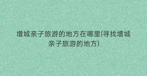 增城亲子旅游的地方在哪里(寻找增城亲子旅游的地方)