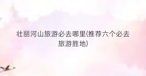 壮丽河山旅游必去哪里(推荐六个必去旅游胜地)