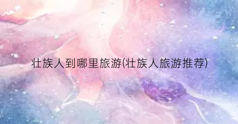 壮族人到哪里旅游(壮族人旅游推荐)