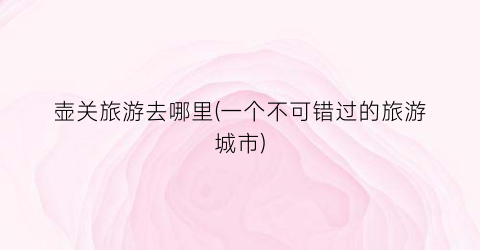 壶关旅游去哪里(一个不可错过的旅游城市)