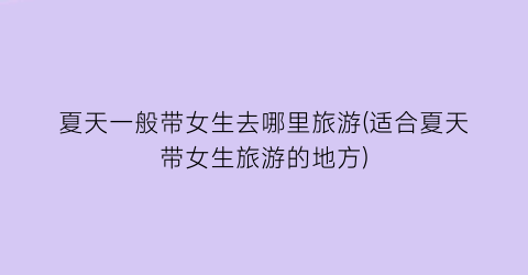 夏天一般带女生去哪里旅游(适合夏天带女生旅游的地方)