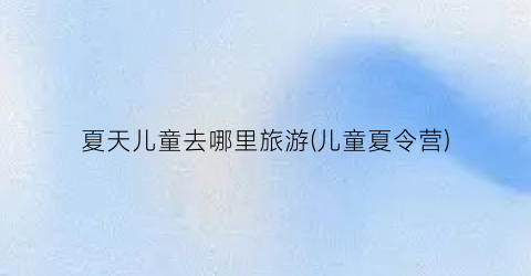 夏天儿童去哪里旅游(儿童夏令营)