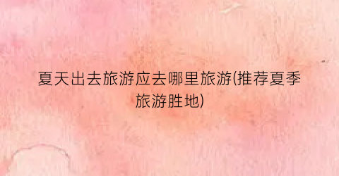 夏天出去旅游应去哪里旅游(推荐夏季旅游胜地)