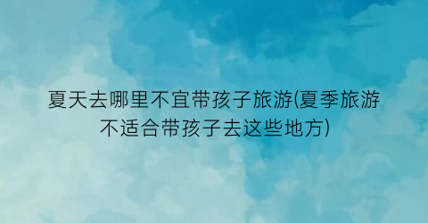 夏天去哪里不宜带孩子旅游(夏季旅游不适合带孩子去这些地方)