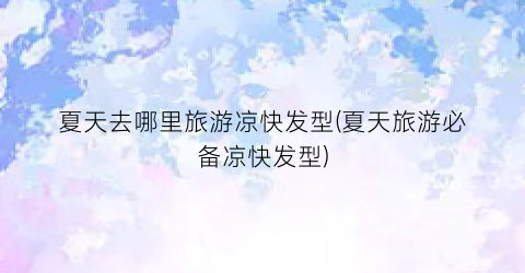 夏天去哪里旅游凉快发型(夏天旅游必备凉快发型)