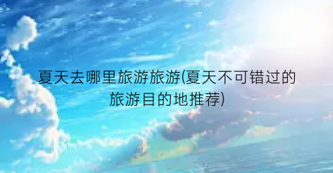 夏天去哪里旅游旅游(夏天不可错过的旅游目的地推荐)