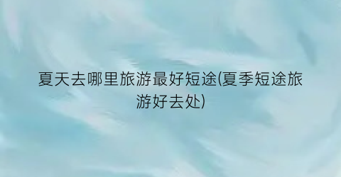 夏天去哪里旅游最好短途(夏季短途旅游好去处)