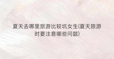 夏天去哪里旅游比较坑女生(夏天旅游时要注意哪些问题)