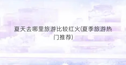 夏天去哪里旅游比较红火(夏季旅游热门推荐)